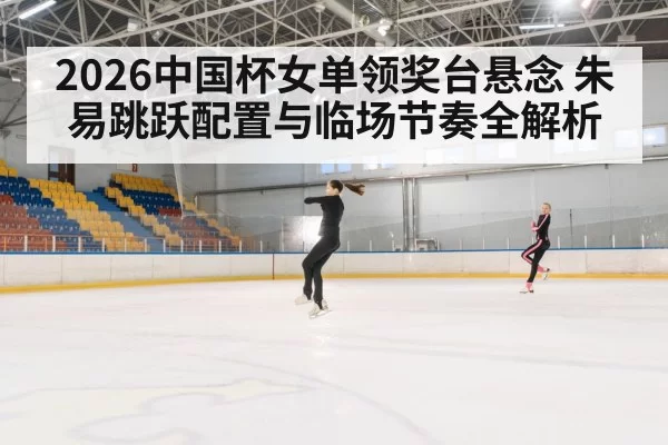2026中国杯女单领奖台悬念 朱易跳跃配置与临场节奏全解析
